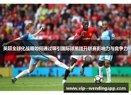 英超全球化战略如何通过吸引国际球星提升联赛影响力与竞争力