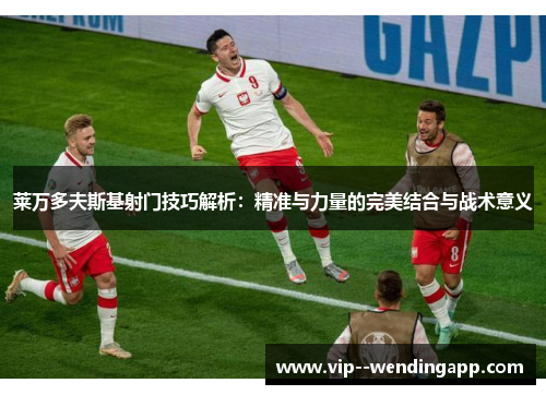 莱万多夫斯基射门技巧解析：精准与力量的完美结合与战术意义