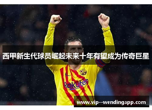 西甲新生代球员崛起未来十年有望成为传奇巨星