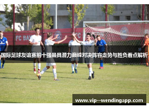 国际足球友谊赛前十强最具潜力巅峰对决阵容走势与胜负看点解析
