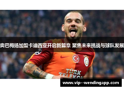 奥巴梅扬加盟卡迪西亚开启新篇章 聚焦未来挑战与球队发展