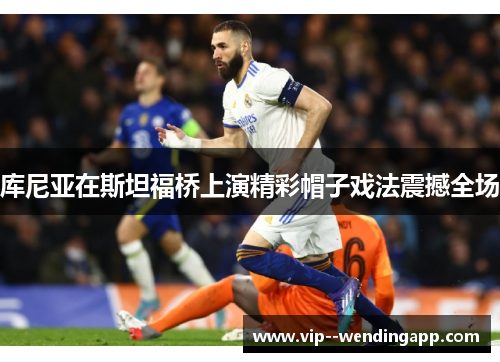 库尼亚在斯坦福桥上演精彩帽子戏法震撼全场