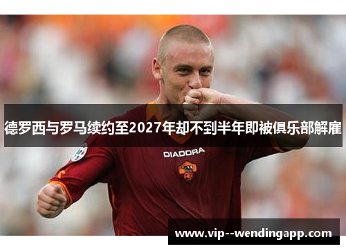 德罗西与罗马续约至2027年却不到半年即被俱乐部解雇