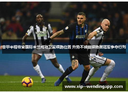 意甲半程收官国际米兰成功卫冕领跑位置 升势不减继续稳居冠军争夺行列